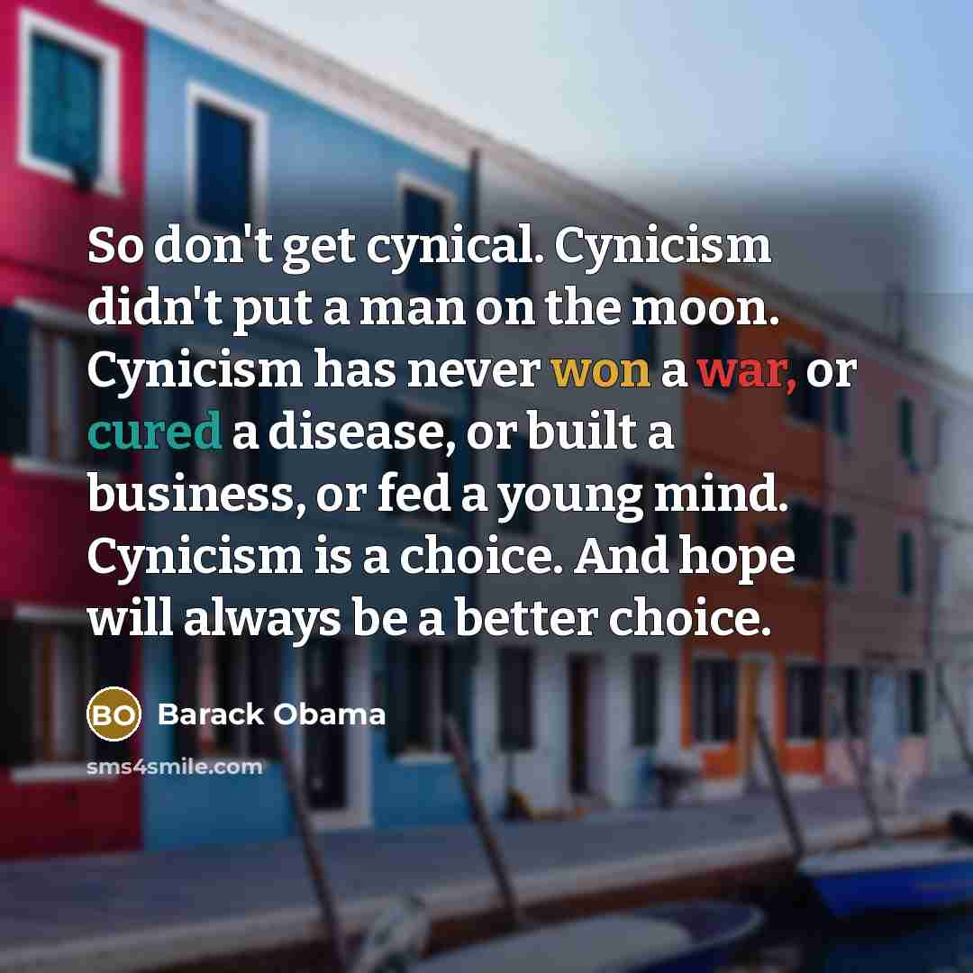 “So don't get cynical. Cynicism didn't put a man on the moon. Cynicism has never won a war, or cured a disease, or built a business, or fed a young mind. Cynicism is a choice. And hope will always be a better choice.” quote by Barack Obama