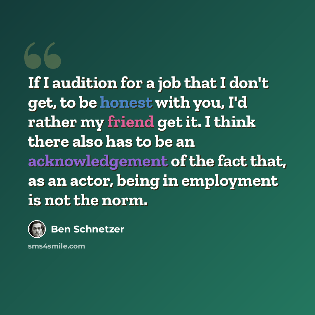 “If I audition for a job that I don't get, to be honest with you, I'd rather my friend get it. I think there also has to be an acknowledgement of the fact that, as an actor, being in employment is not the norm.” quote by Ben Schnetzer