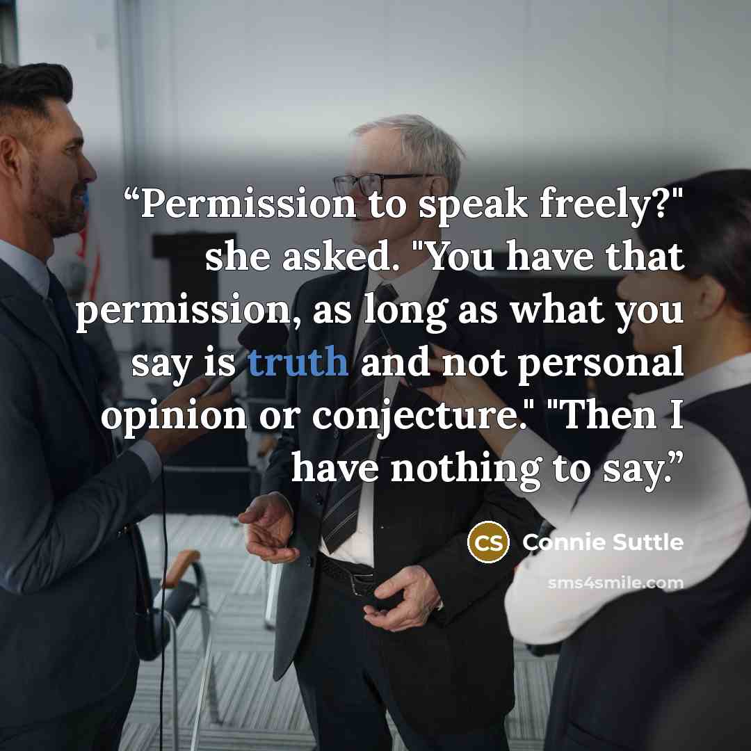 “Permission to speak freely?" she asked. "You have that permission, as long as what you say is truth and not personal opinion or conjecture." "Then I have nothing to say.” quote by Connie Suttle