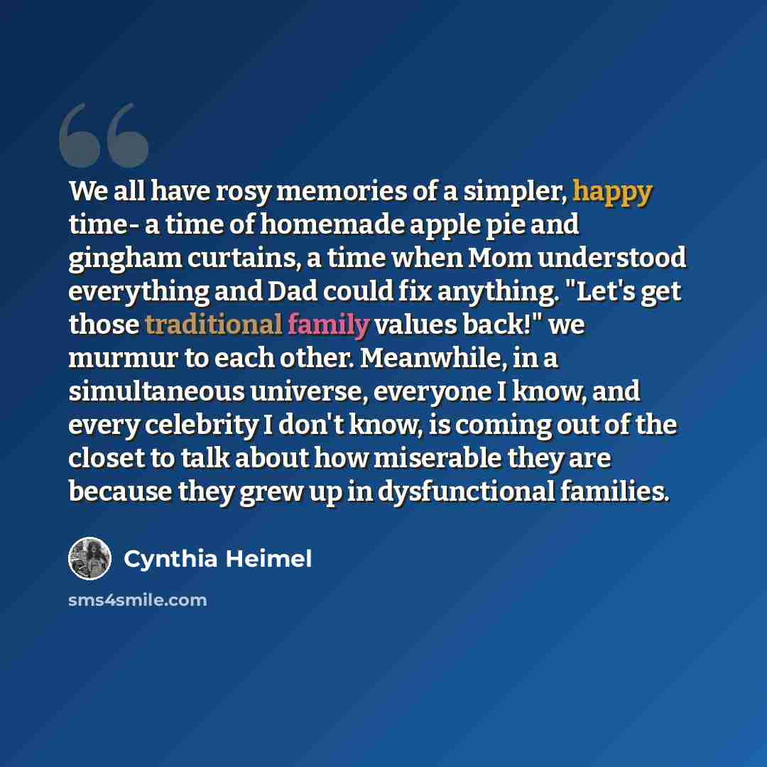 “We all have rosy memories of a simpler, happy time- a time of homemade apple pie and gingham curtains, a time when Mom understood everything and Dad could fix anything. "Let's get those traditional family values back!" we murmur to each other. Meanwhile, in a simultaneous universe, everyone I…” quote by Cynthia Heimel