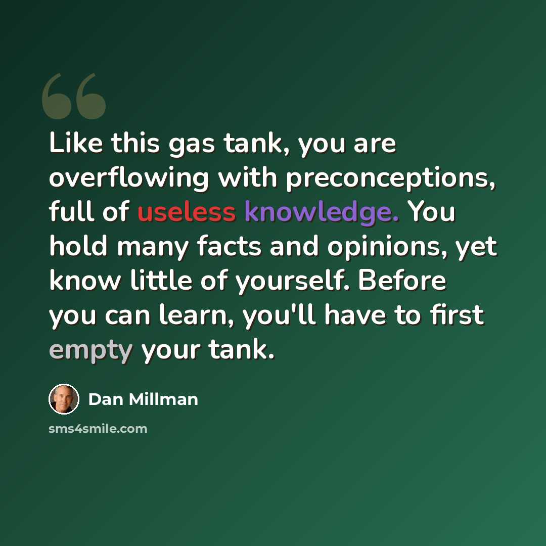 “Like this gas tank, you are overflowing with preconceptions, full of useless knowledge. You hold many facts and opinions, yet know little of yourself. Before you can learn, you'll have to first empty your tank.” quote by Dan Millman