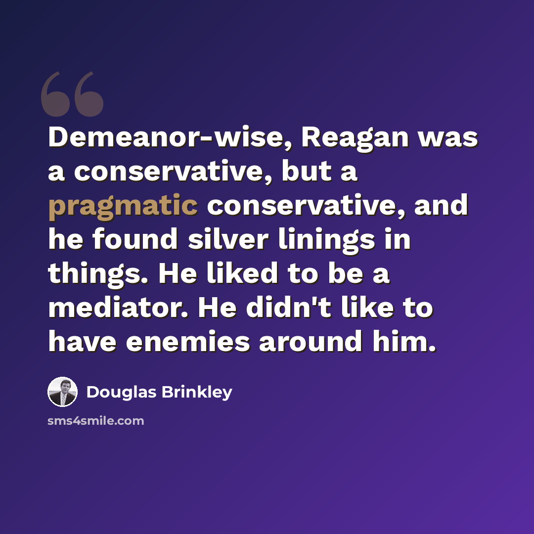“Demeanor-wise, Reagan was a conservative, but a pragmatic conservative, and he found silver linings in things. He liked to be a mediator. He didn't like to have enemies around him.” quote by Douglas Brinkley