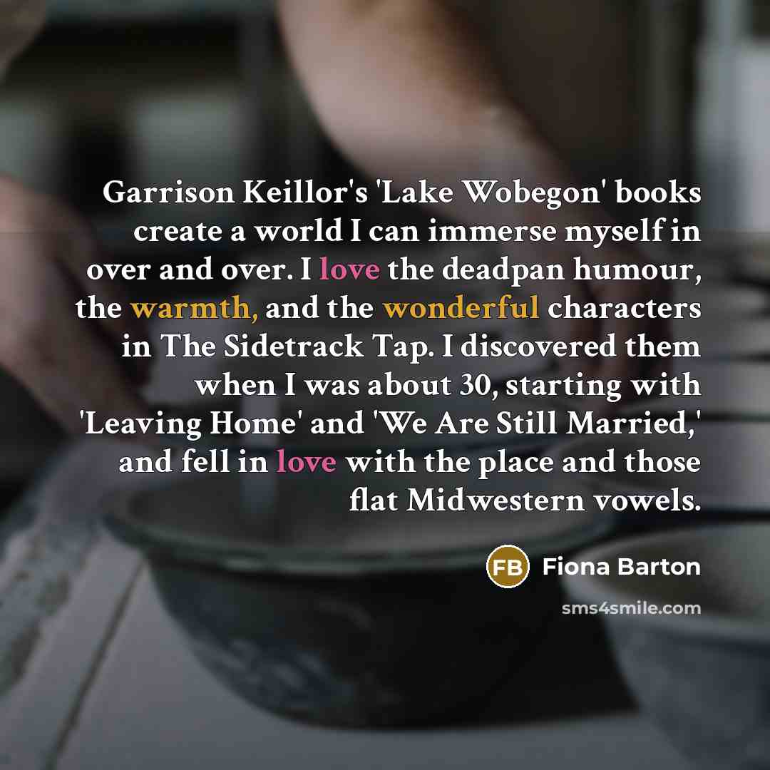 “Garrison Keillor's 'Lake Wobegon' books create a world I can immerse myself in over and over. I love the deadpan humour, the warmth, and the wonderful characters in The Sidetrack Tap. I discovered them when I was about 30, starting with 'Leaving Home' and 'We Are Still Married,' and fell in love…” quote by Fiona Barton