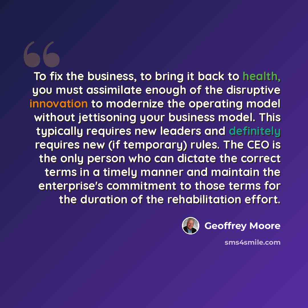 “To fix the business, to bring it back to health, you must assimilate enough of the disruptive innovation to modernize the operating model without jettisoning your business model. This typically requires new leaders and definitely requires new (if temporary) rules. The CEO is the only person who…” quote by Geoffrey Moore