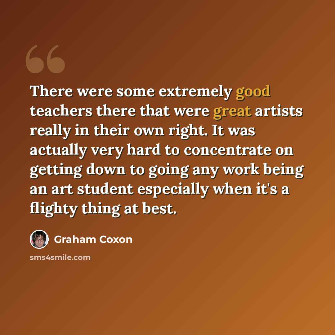 “There were some extremely good teachers there that were great artists really in their own right. It was actually very hard to concentrate on getting down to going any work being an art student especially when it's a flighty thing at best.” quote by Graham Coxon
