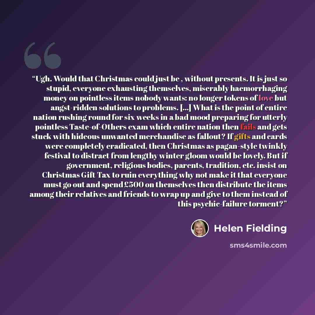 “Ugh. Would that Christmas could just be , without presents. It is just so stupid, everyone exhausting themselves, miserably haemorrhaging money on pointless items nobody wants: no longer tokens of love but angst-ridden solutions to problems. [...] What is the point of entire nation rushing round…” quote by Helen Fielding