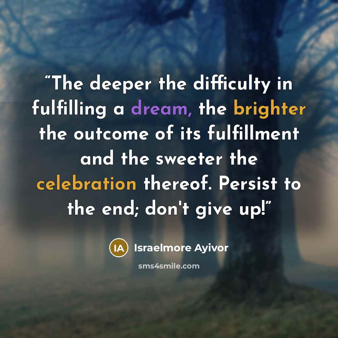“The deeper the difficulty in fulfilling a dream, the brighter the outcome of its fulfillment and the sweeter the celebration thereof. Persist to the end; don't give up!” quote by Israelmore Ayivor