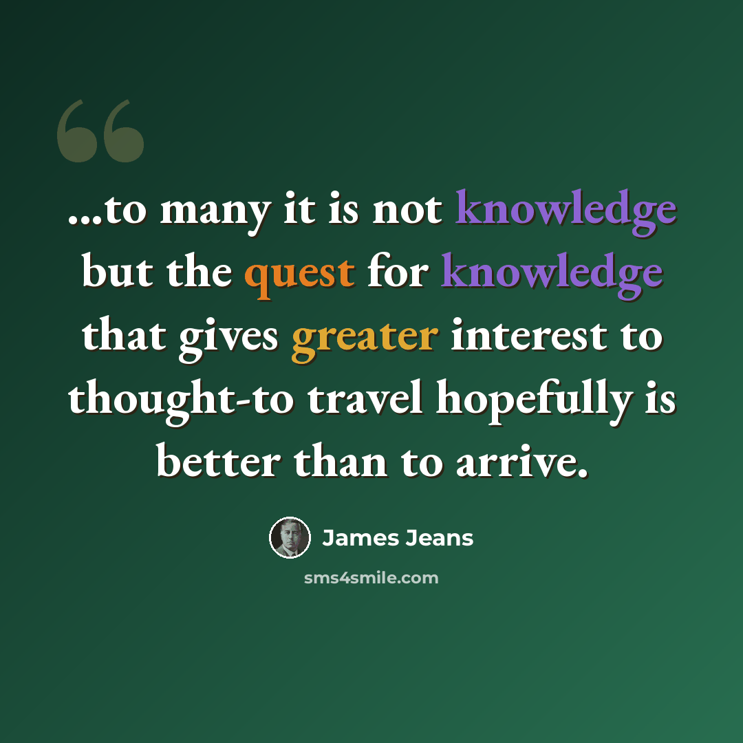 “...to many it is not knowledge but the quest for knowledge that gives greater interest to thought-to travel hopefully is better than to arrive.” quote by James Jeans