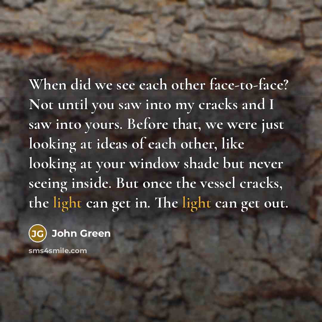 “When did we see each other face-to-face? Not until you saw into my cracks and I saw into yours. Before that, we were just looking at ideas of each other, like looking at your window shade but never seeing inside. But once the vessel cracks, the light can get in. The light can get out.” quote by John Green
