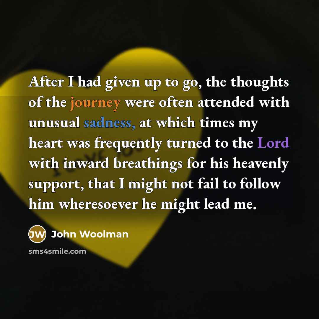 “After I had given up to go, the thoughts of the journey were often attended with unusual sadness, at which times my heart was frequently turned to the Lord with inward breathings for his heavenly support, that I might not fail to follow him wheresoever he might lead me.” quote by John Woolman