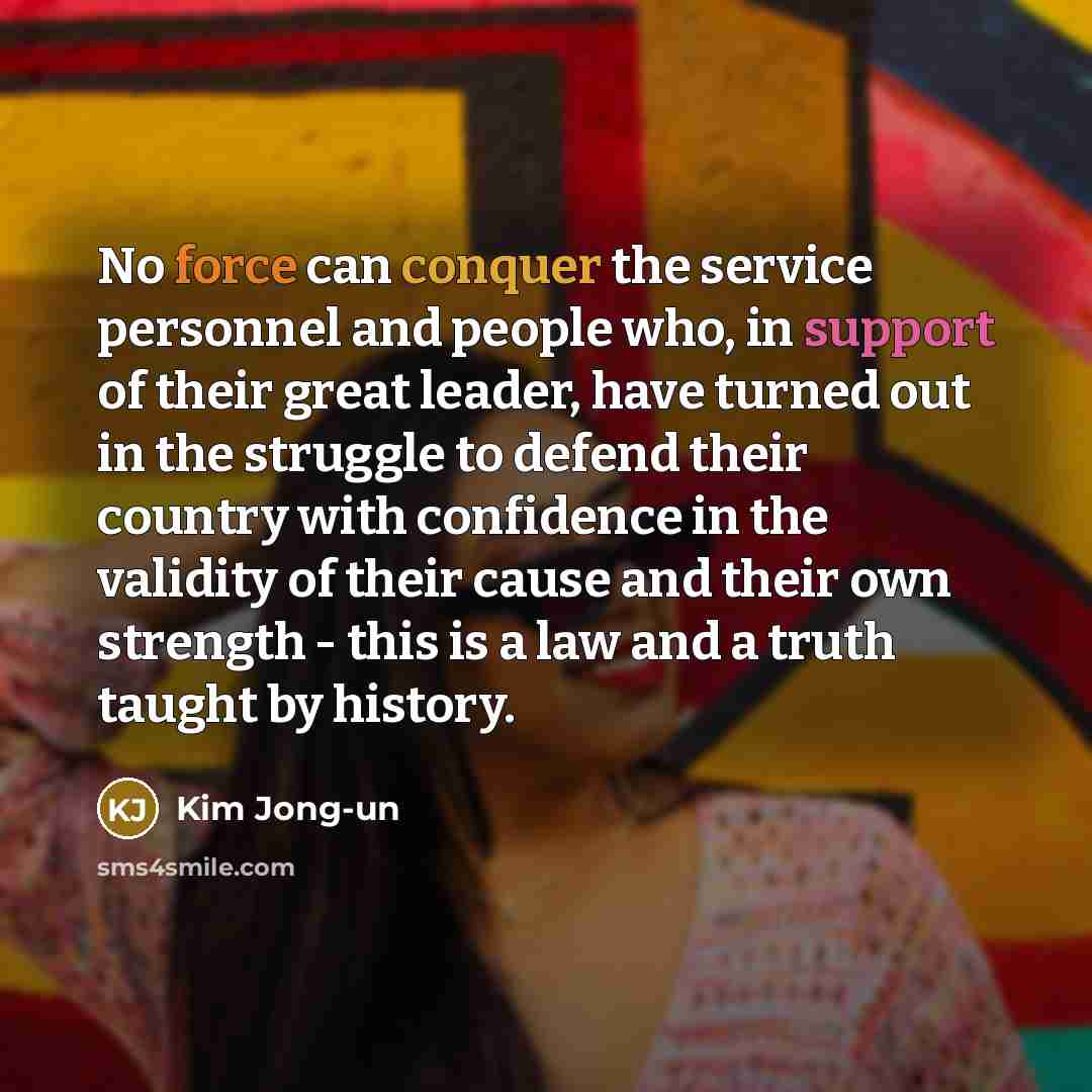 “No force can conquer the service personnel and people who, in support of their great leader, have turned out in the struggle to defend their country with confidence in the validity of their cause and their own strength - this is a law and a truth taught by history.” quote by Kim Jong-un