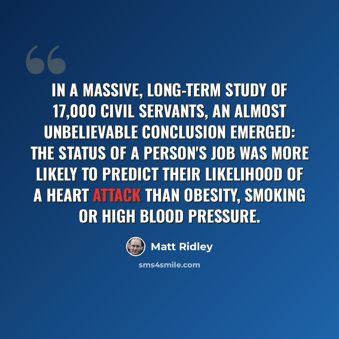“In a massive, long-term study of 17,000 civil servants, an almost unbelievable conclusion emerged: the status of a person's job was more likely to predict their likelihood of a heart attack than obesity, smoking or high blood pressure.” quote by Matt Ridley