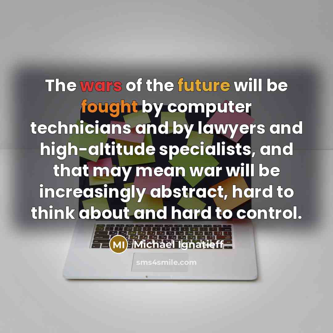 “The wars of the future will be fought by computer technicians and by lawyers and high-altitude specialists, and that may mean war will be increasingly abstract, hard to think about and hard to control.” quote by Michael Ignatieff