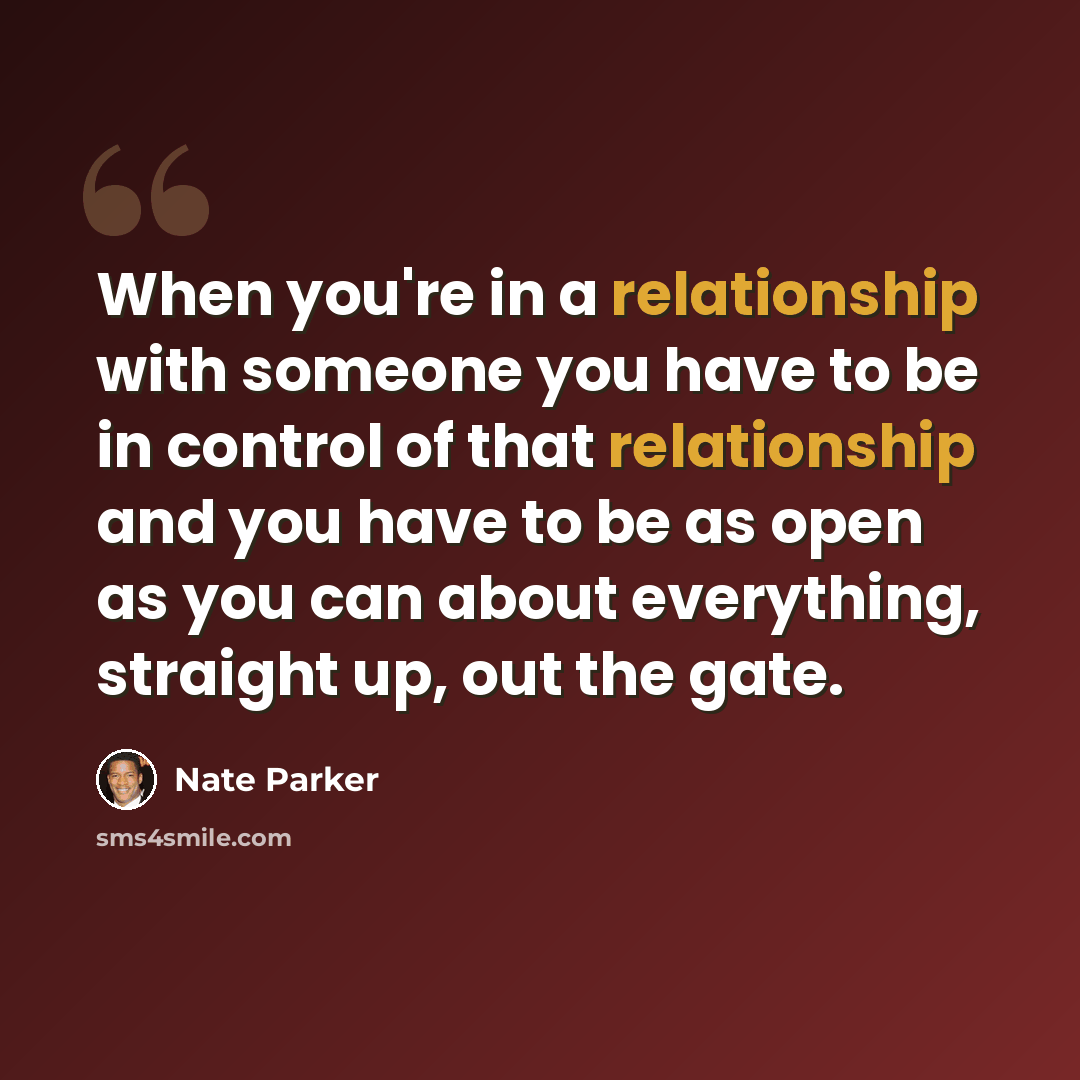“When you're in a relationship with someone you have to be in control of that relationship and you have to be as open as you can about everything, straight up, out the gate.” quote by Nate Parker
