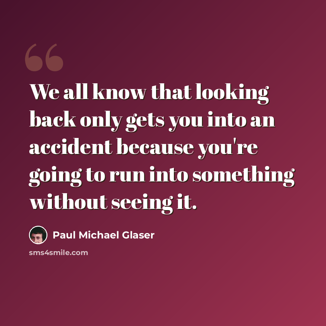 “We all know that looking back only gets you into an accident because you're going to run into something without seeing it.” quote by Paul Michael Glaser