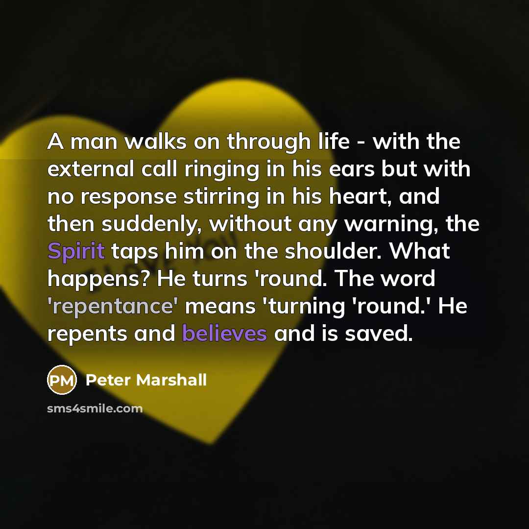 “A man walks on through life - with the external call ringing in his ears but with no response stirring in his heart, and then suddenly, without any warning, the Spirit taps him on the shoulder. What happens? He turns 'round. The word 'repentance' means 'turning 'round.' He repents and believes and…” quote by Peter Marshall