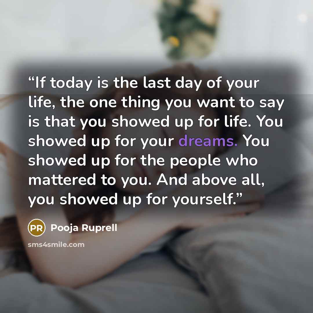 “If today is the last day of your life, the one thing you want to say is that you showed up for life. You showed up for your dreams. You showed up for the people who mattered to you. And above all, you showed up for yourself.” quote by Pooja Ruprell