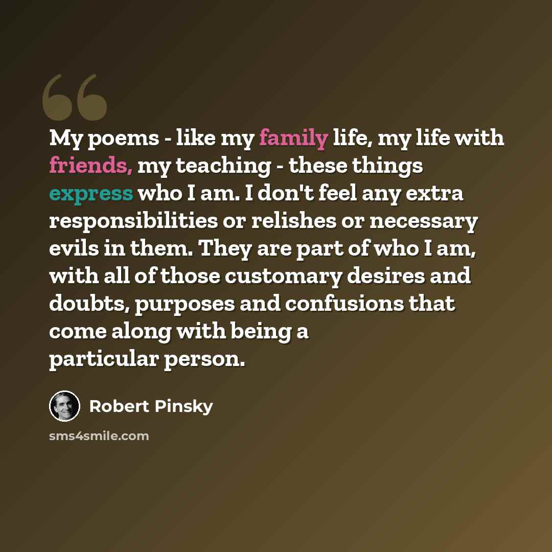 “My poems - like my family life, my life with friends, my teaching - these things express who I am. I don't feel any extra responsibilities or relishes or necessary evils in them. They are part of who I am, with all of those customary desires and doubts, purposes and confusions that come along with…” quote by Robert Pinsky