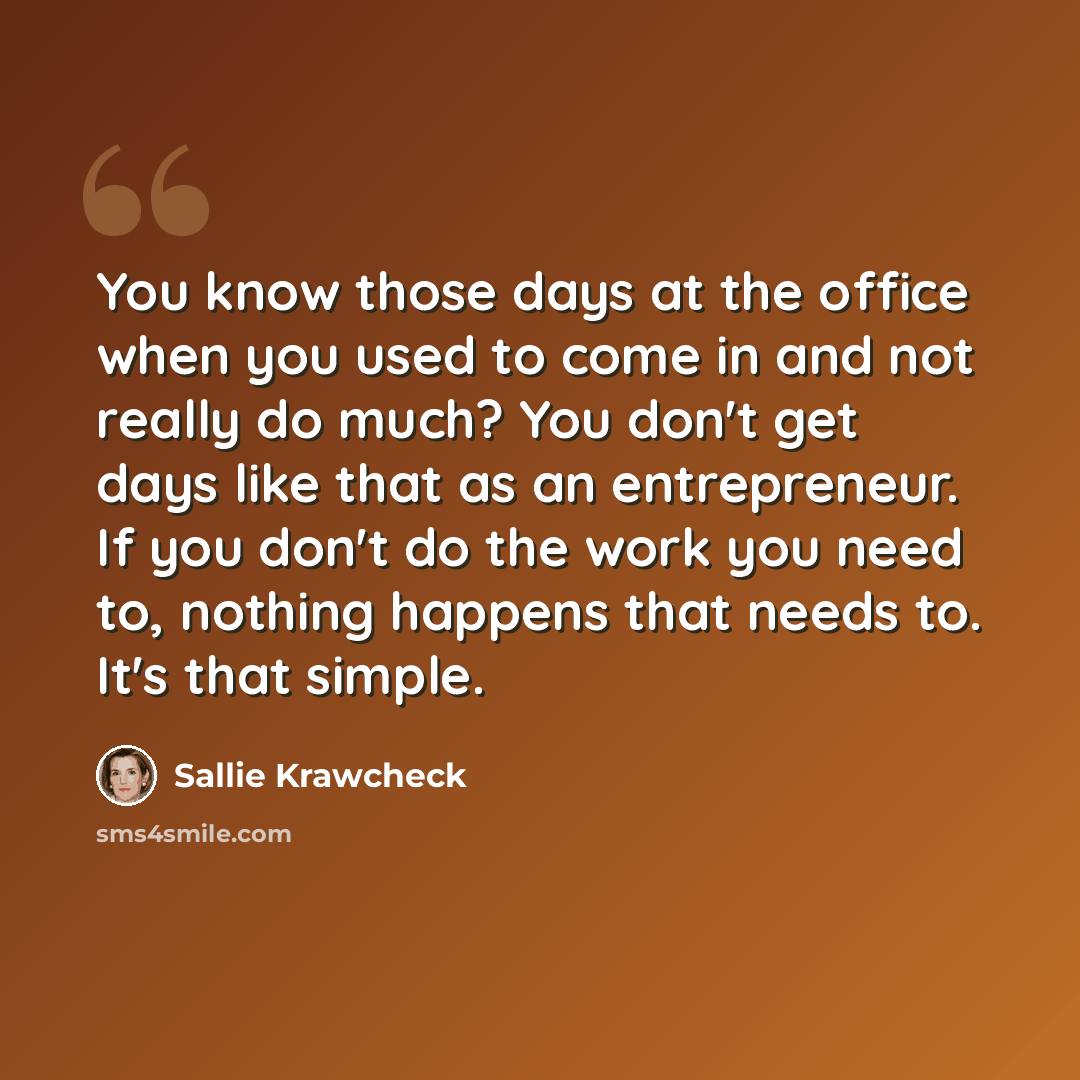 “You know those days at the office when you used to come in and not really do much? You don't get days like that as an entrepreneur. If you don't do the work you need to, nothing happens that needs to. It's that simple.” quote by Sallie Krawcheck