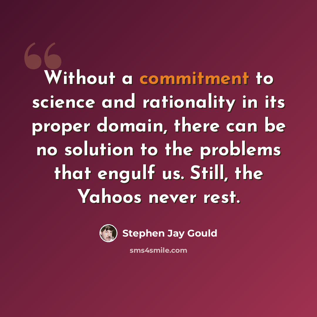 “Without a commitment to science and rationality in its proper domain, there can be no solution to the problems that engulf us. Still, the Yahoos never rest.” quote by Stephen Jay Gould