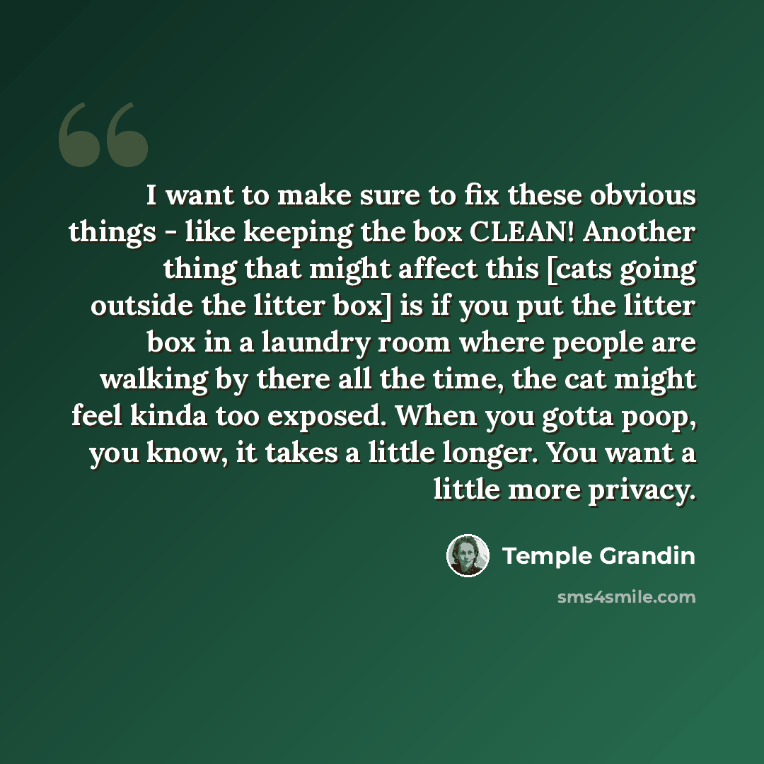 “I want to make sure to fix these obvious things - like keeping the box CLEAN! Another thing that might affect this [cats going outside the litter box] is if you put the litter box in a laundry room where people are walking by there all the time, the cat might feel kinda too exposed. When you gotta…” quote by Temple Grandin