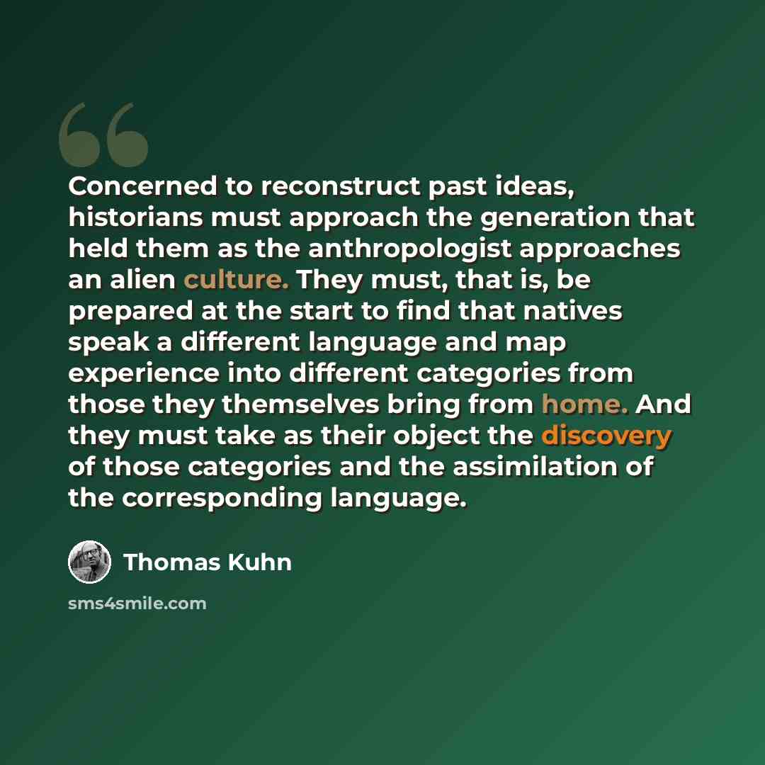 “Concerned to reconstruct past ideas, historians must approach the generation that held them as the anthropologist approaches an alien culture. They must, that is, be prepared at the start to find that natives speak a different language and map experience into different categories from those they…” quote by Thomas Kuhn