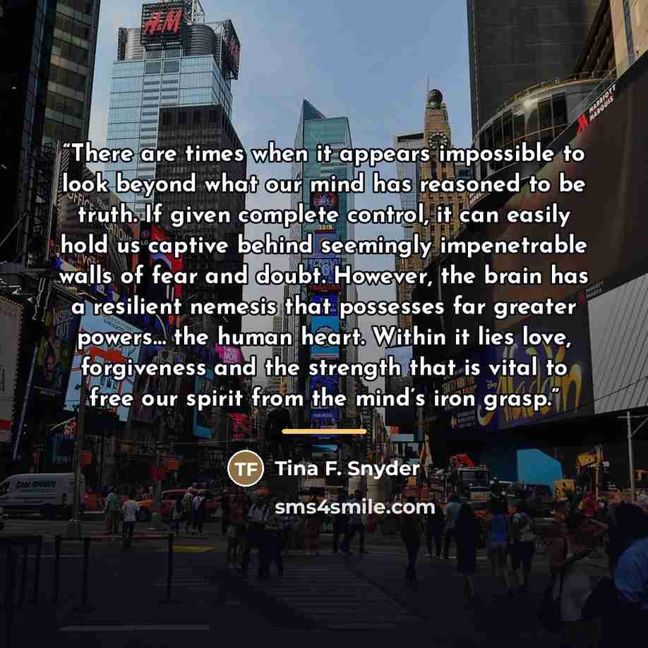 “There are times when it appears impossible to look beyond what our mind has reasoned to be truth. If given complete control, it can easily hold us captive behind seemingly impenetrable walls of fear and doubt. However, the brain has a resilient nemesis that possesses far greater powers… the human…” quote by Tina F. Snyder
