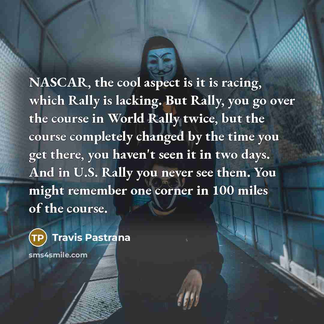 “NASCAR, the cool aspect is it is racing, which Rally is lacking. But Rally, you go over the course in World Rally twice, but the course completely changed by the time you get there, you haven't seen it in two days. And in U.S. Rally you never see them. You might remember one corner in 100 miles of…” quote by Travis Pastrana