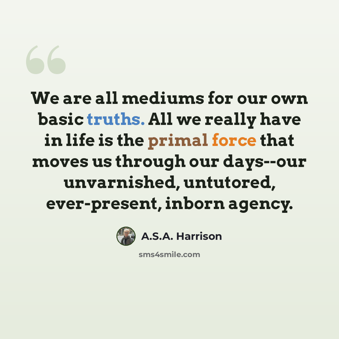 “We are all mediums for our own basic truths. All we really have in life is the primal force that moves us through our days--our unvarnished, untutored, ever-present, inborn agency.” quote by A.S.A. Harrison