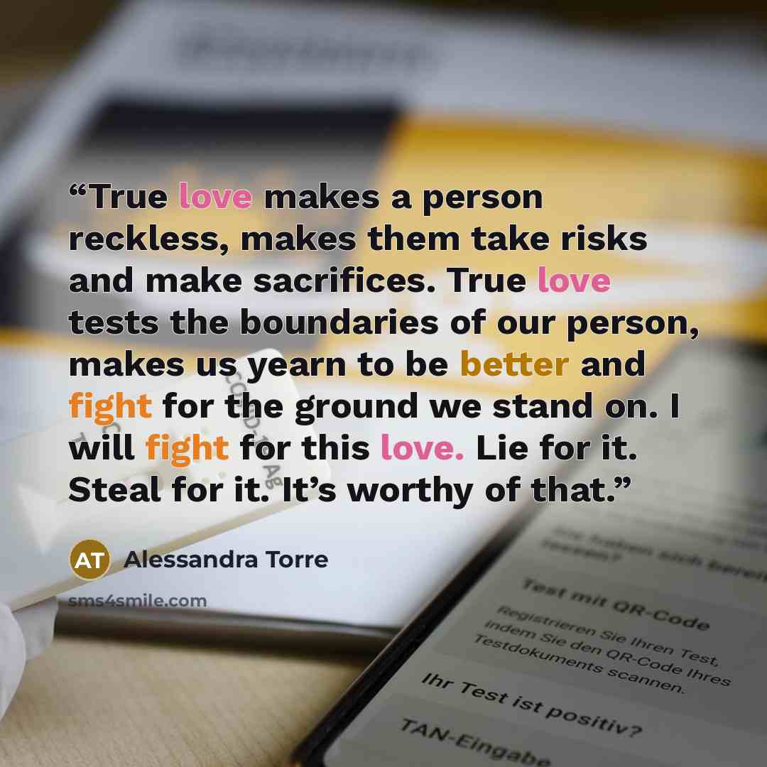 “True love makes a person reckless, makes them take risks and make sacrifices. True love tests the boundaries of our person, makes us yearn to be better and fight for the ground we stand on. I will fight for this love. Lie for it. Steal for it. It’s worthy of that.” quote by Alessandra Torre