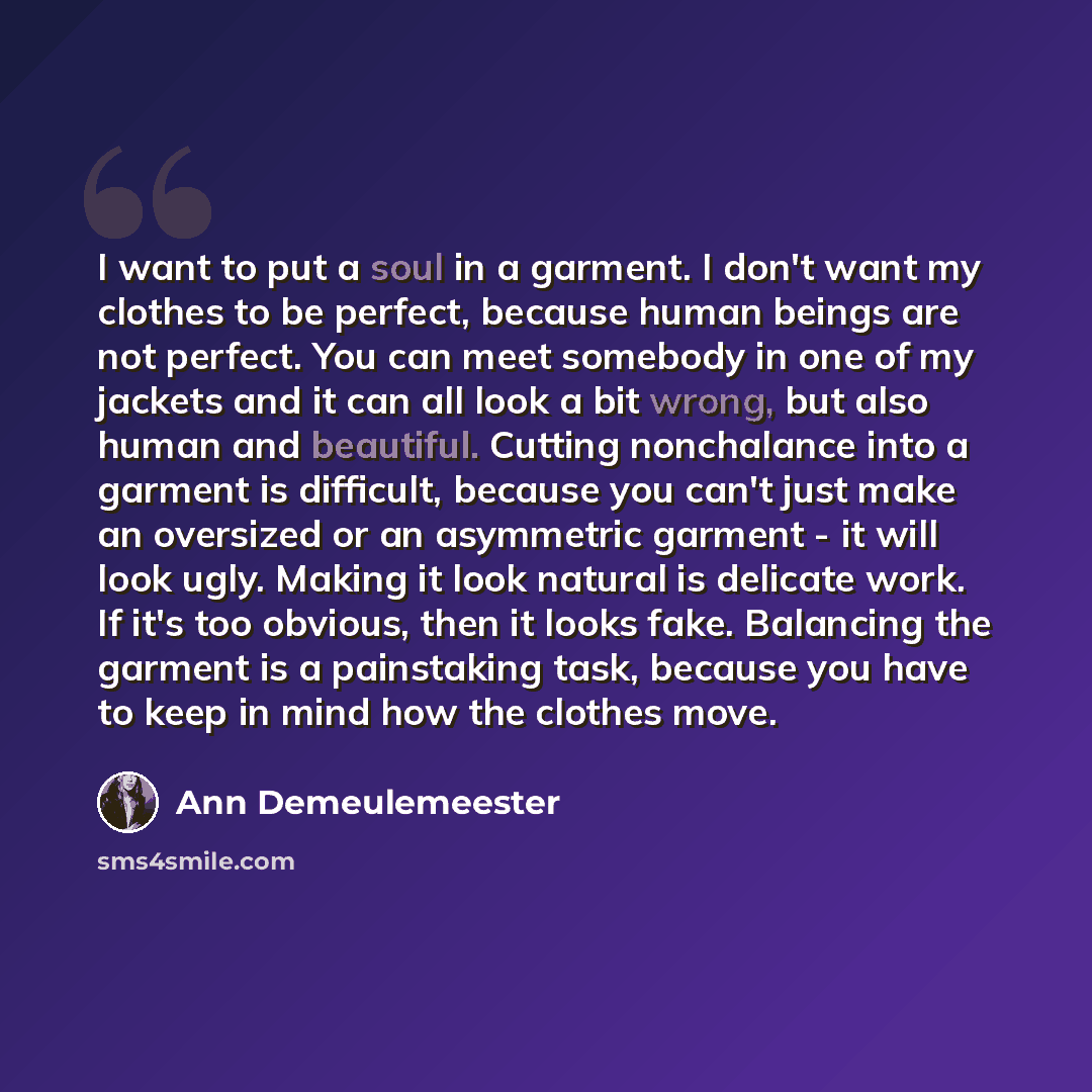 “I want to put a soul in a garment. I don't want my clothes to be perfect, because human beings are not perfect. You can meet somebody in one of my jackets and it can all look a bit wrong, but also human and beautiful. Cutting nonchalance into a garment is difficult, because you can't just make an…” quote by Ann Demeulemeester