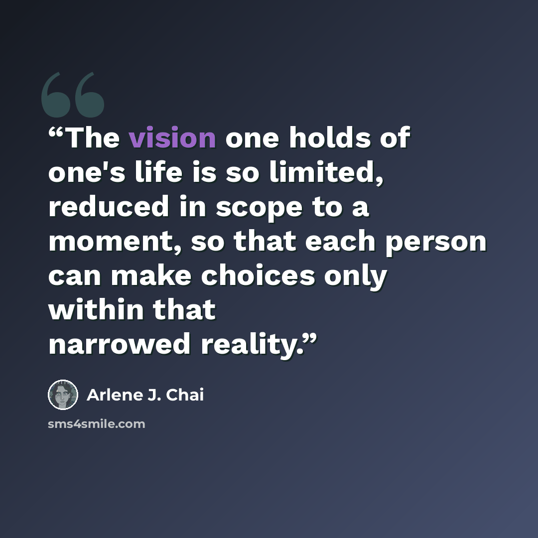 “The vision one holds of one's life is so limited, reduced in scope to a moment, so that each person can make choices only within that narrowed reality.” quote by Arlene J. Chai