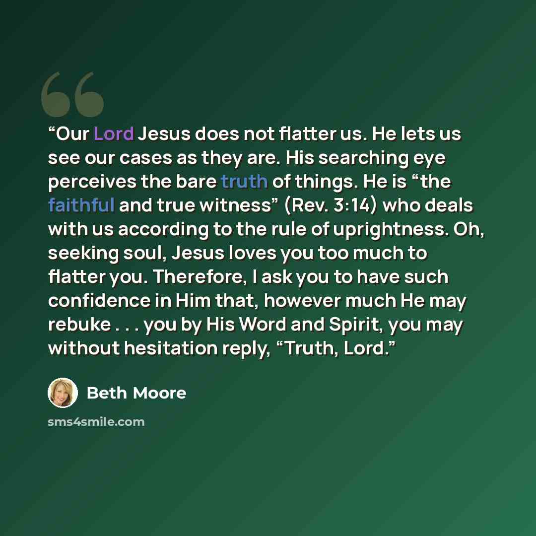 “Our Lord Jesus does not flatter us. He lets us see our cases as they are. His searching eye perceives the bare truth of things. He is “the faithful and true witness” (Rev. 3:14) who deals with us according to the rule of uprightness. Oh, seeking soul, Jesus loves you too much to flatter you…” quote by Beth Moore