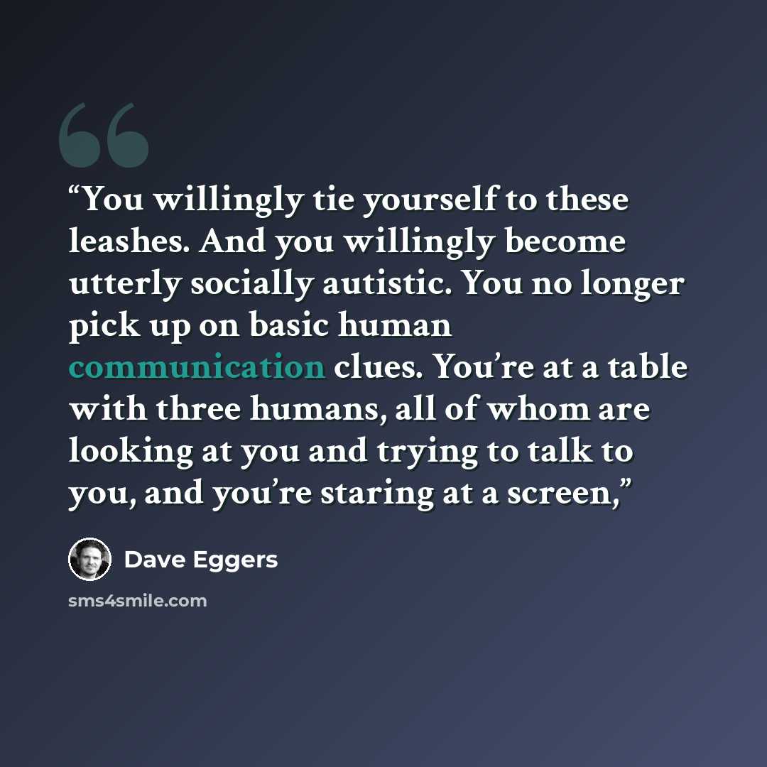 “You willingly tie yourself to these leashes. And you willingly become utterly socially autistic. You no longer pick up on basic human communication clues. You’re at a table with three humans, all of whom are looking at you and trying to talk to you, and you’re staring at a screen,” quote by Dave Eggers