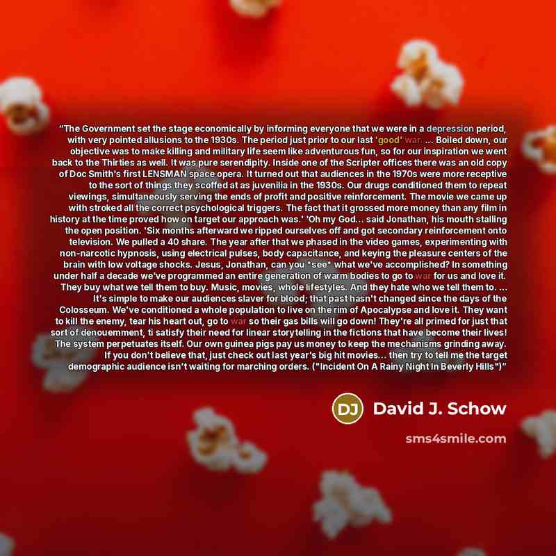 “The Government set the stage economically by informing everyone that we were in a depression period, with very pointed allusions to the 1930s. The period just prior to our last 'good' war. ... Boiled down, our objective was to make killing and military life seem like adventurous fun, so for our…” quote by David J. Schow