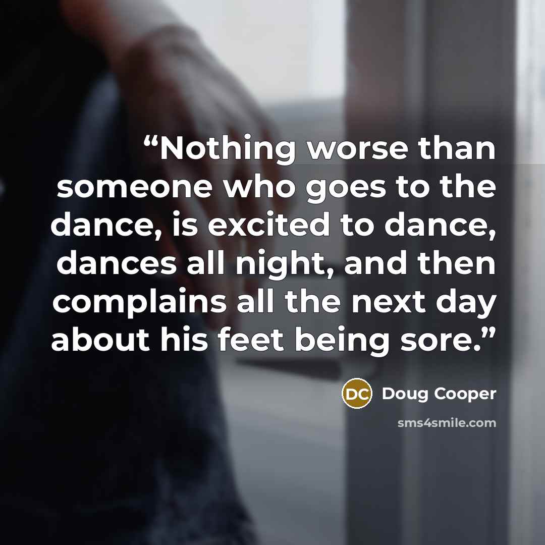 “Nothing worse than someone who goes to the dance, is excited to dance, dances all night, and then complains all the next day about his feet being sore.” quote by Doug Cooper
