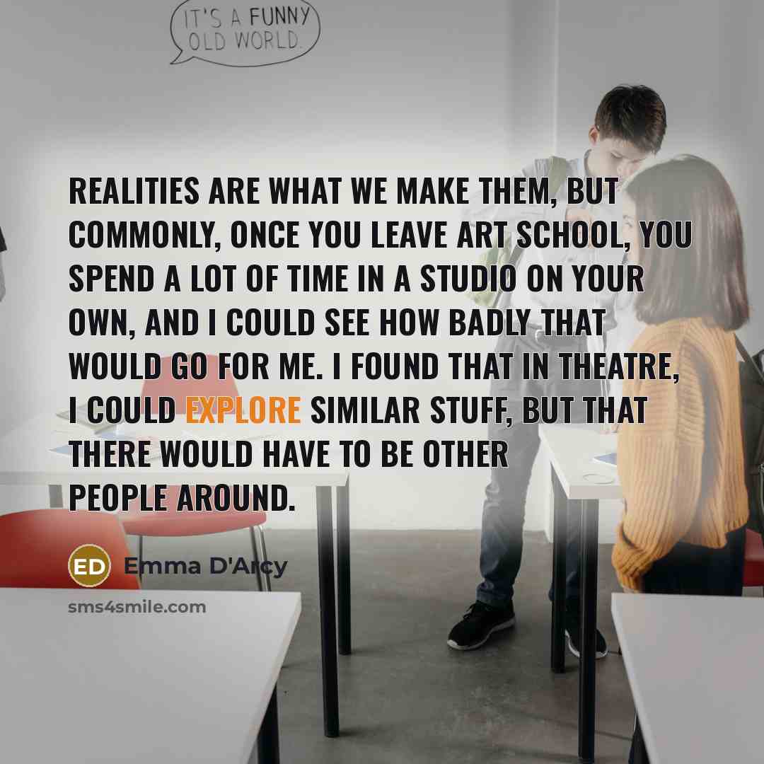 “Realities are what we make them, but commonly, once you leave art school, you spend a lot of time in a studio on your own, and I could see how badly that would go for me. I found that in theatre, I could explore similar stuff, but that there would have to be other people around.” quote by Emma D'Arcy