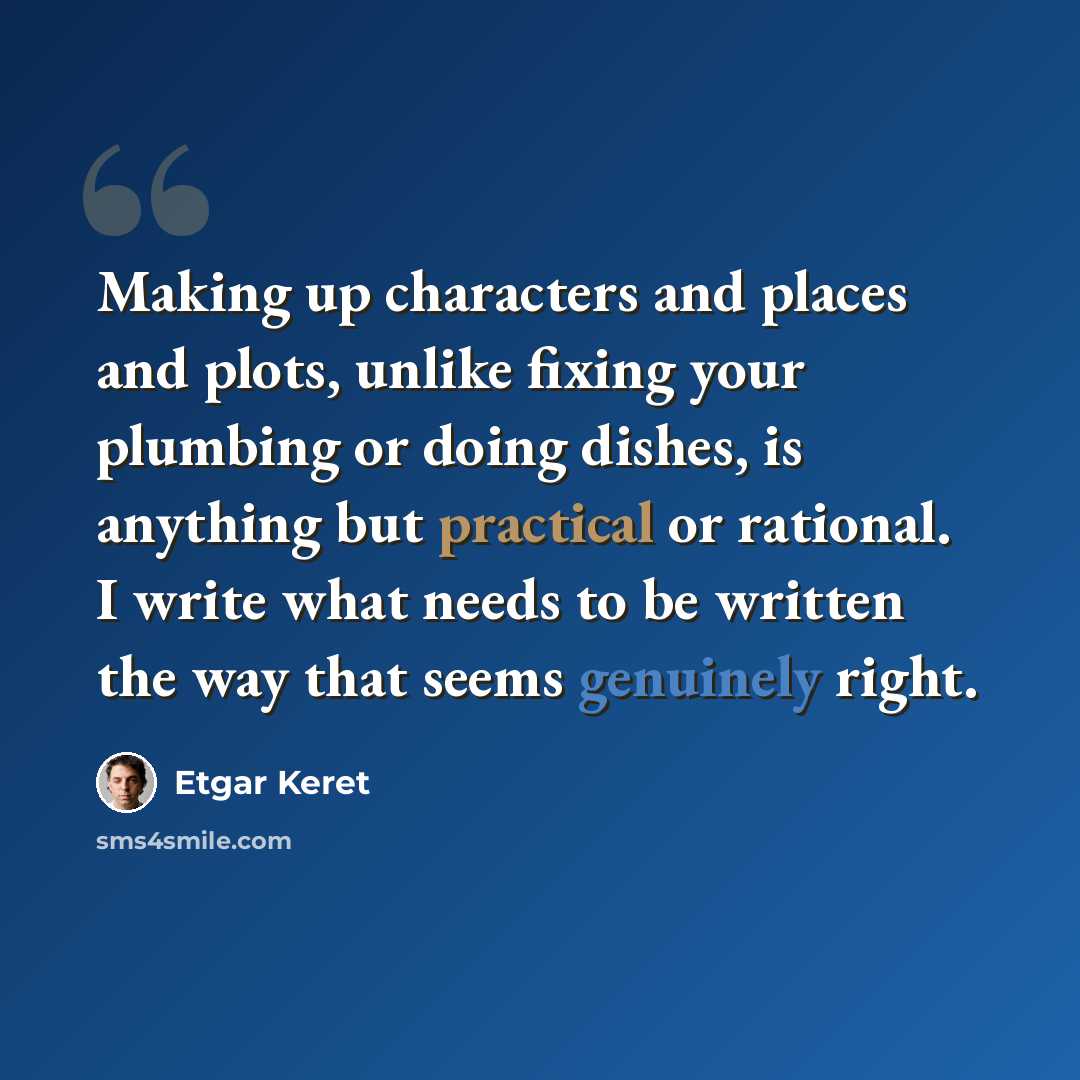 “Making up characters and places and plots, unlike fixing your plumbing or doing dishes, is anything but practical or rational. I write what needs to be written the way that seems genuinely right.” quote by Etgar Keret