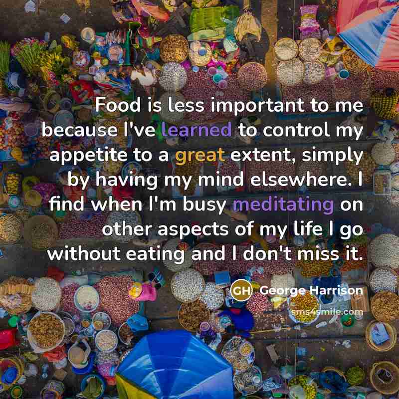 “Food is less important to me because I've learned to control my appetite to a great extent, simply by having my mind elsewhere. I find when I'm busy meditating on other aspects of my life I go without eating and I don't miss it.” quote by George Harrison