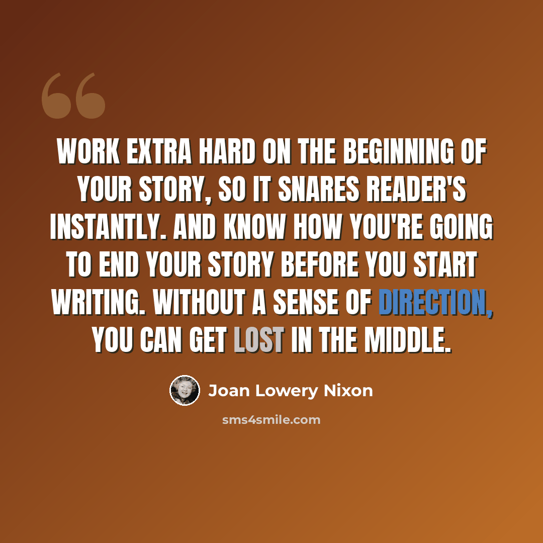 “Work extra hard on the beginning of your story, so it snares reader's instantly. And know how you're going to end your story before you start writing. Without a sense of direction, you can get lost in the middle.” quote by Joan Lowery Nixon