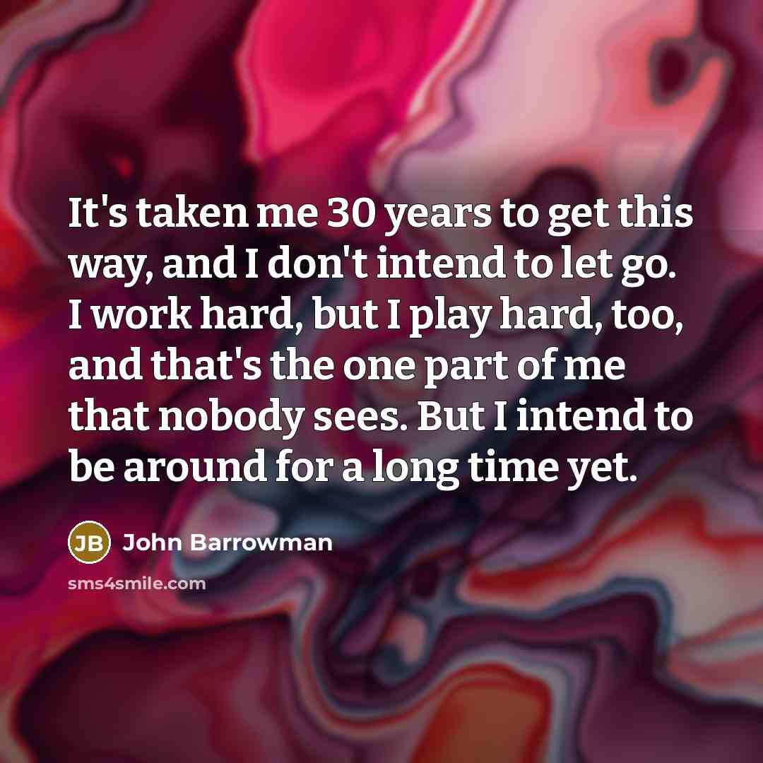“It's taken me 30 years to get this way, and I don't intend to let go. I work hard, but I play hard, too, and that's the one part of me that nobody sees. But I intend to be around for a long time yet.” quote by John Barrowman