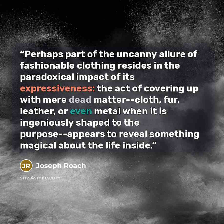 “Perhaps part of the uncanny allure of fashionable clothing resides in the paradoxical impact of its expressiveness: the act of covering up with mere dead matter--cloth, fur, leather, or even metal when it is ingeniously shaped to the purpose--appears to reveal something magical about the life…” quote by Joseph Roach
