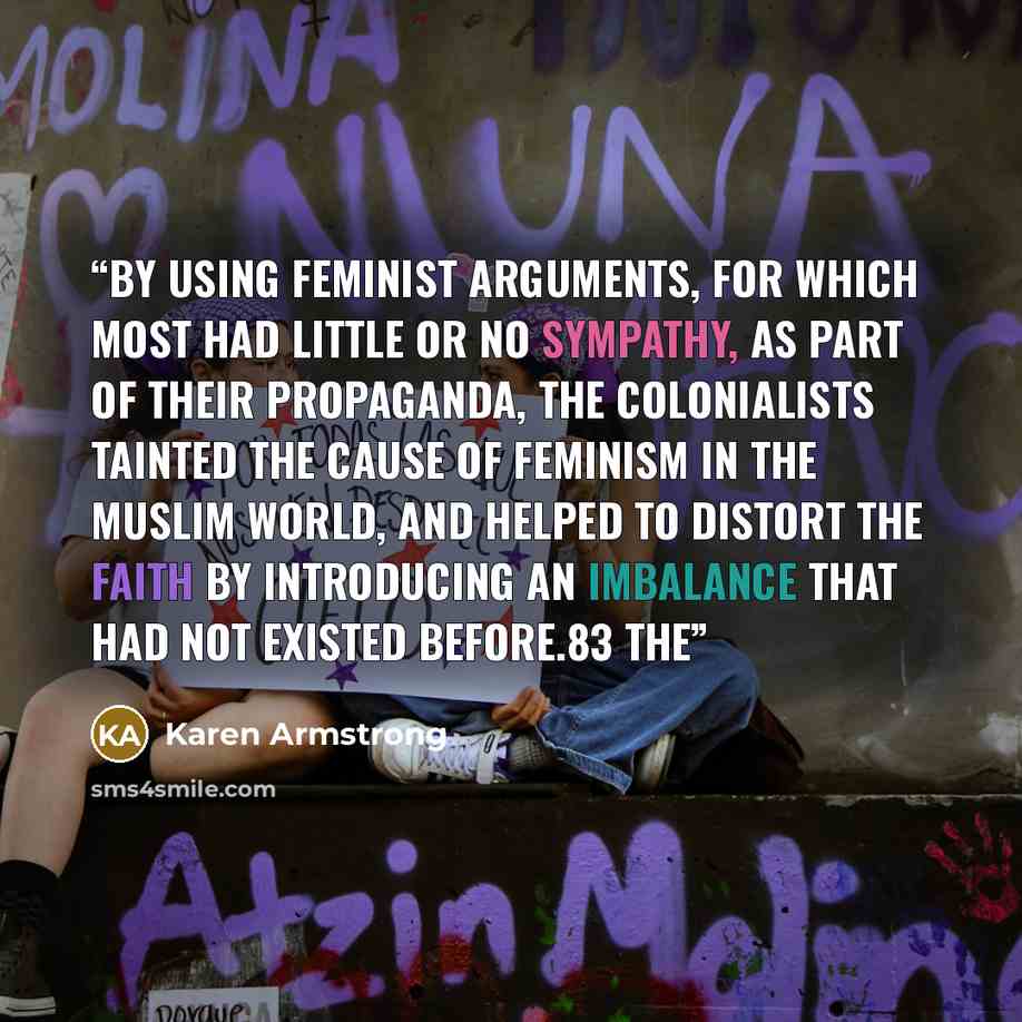 “By using feminist arguments, for which most had little or no sympathy, as part of their propaganda, the colonialists tainted the cause of feminism in the Muslim world, and helped to distort the faith by introducing an imbalance that had not existed before.83 The” quote by Karen Armstrong