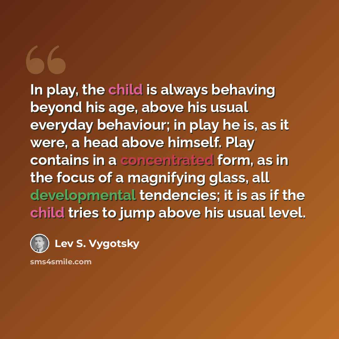 “In play, the child is always behaving beyond his age, above his usual everyday behaviour; in play he is, as it were, a head above himself. Play contains in a concentrated form, as in the focus of a magnifying glass, all developmental tendencies; it is as if the child tries to jump above his usual…” quote by Lev S. Vygotsky