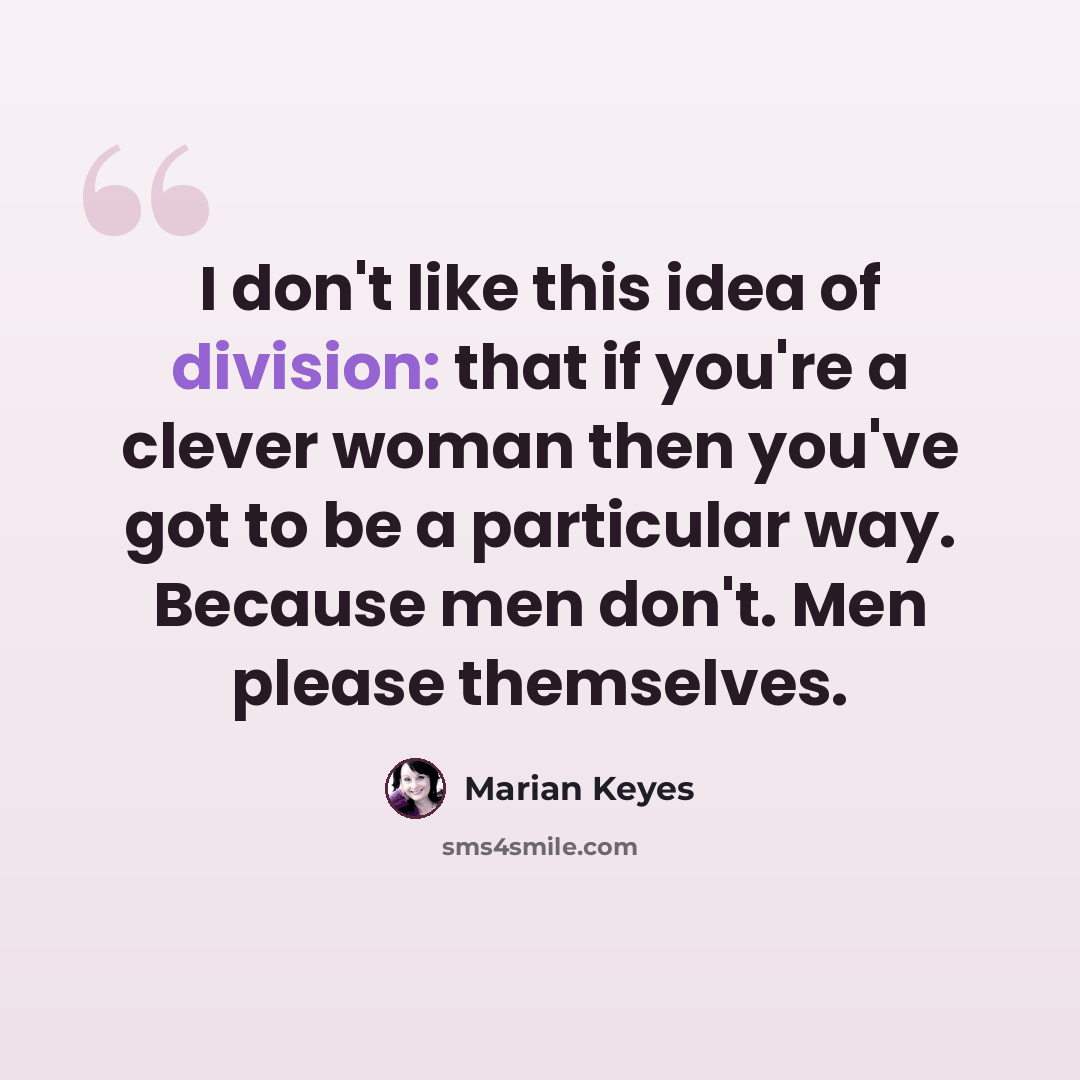 “I don't like this idea of division: that if you're a clever woman then you've got to be a particular way. Because men don't. Men please themselves.” quote by Marian Keyes