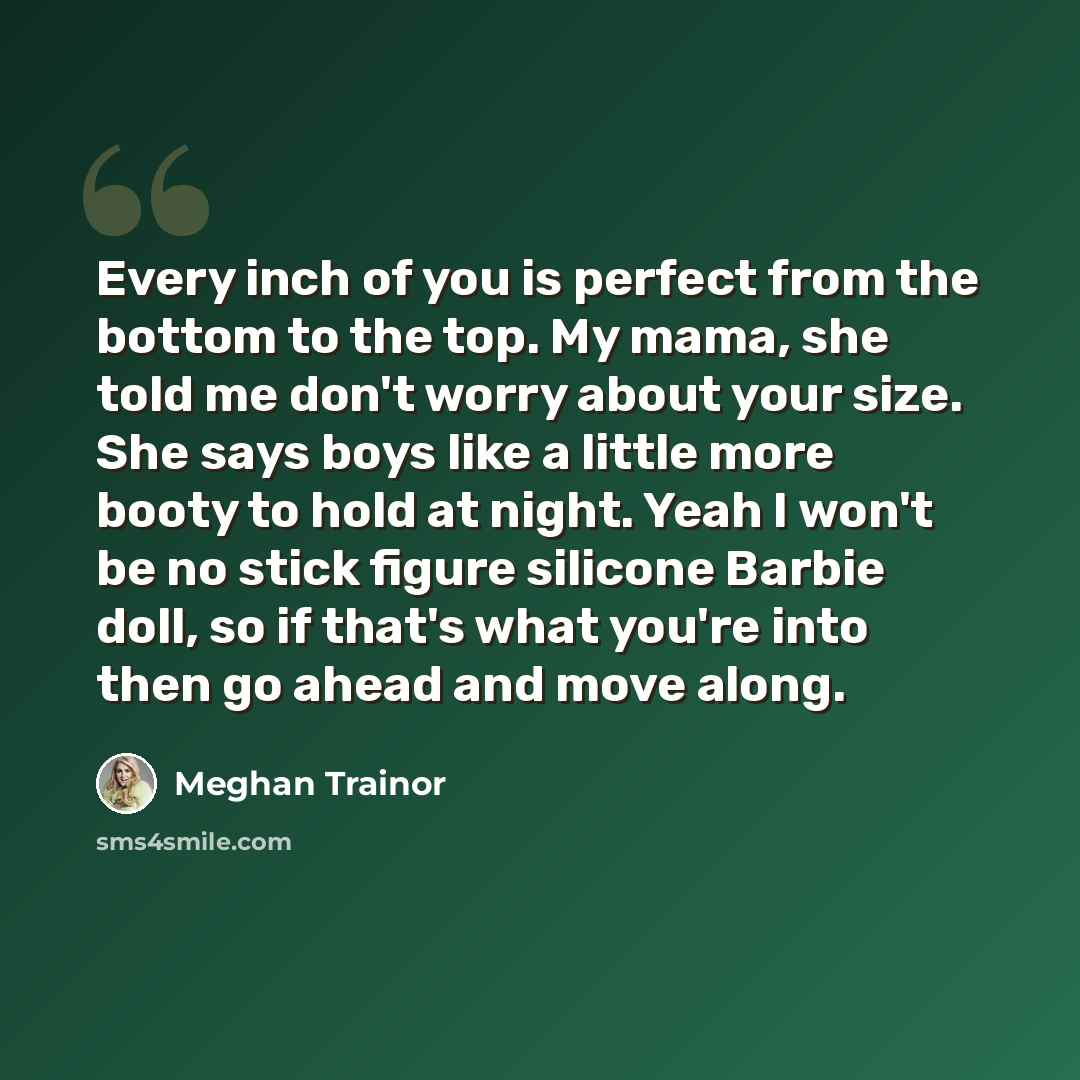 “Every inch of you is perfect from the bottom to the top. My mama, she told me don't worry about your size. She says boys like a little more booty to hold at night. Yeah I won't be no stick figure silicone Barbie doll, so if that's what you're into then go ahead and move along.” quote by Meghan Trainor