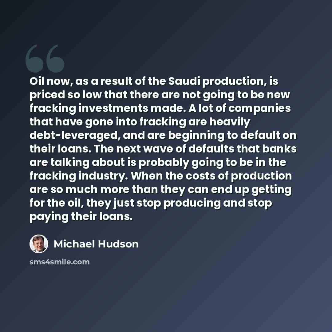 “Oil now, as a result of the Saudi production, is priced so low that there are not going to be new fracking investments made. A lot of companies that have gone into fracking are heavily debt-leveraged, and are beginning to default on their loans. The next wave of defaults that banks are talking…” quote by Michael Hudson