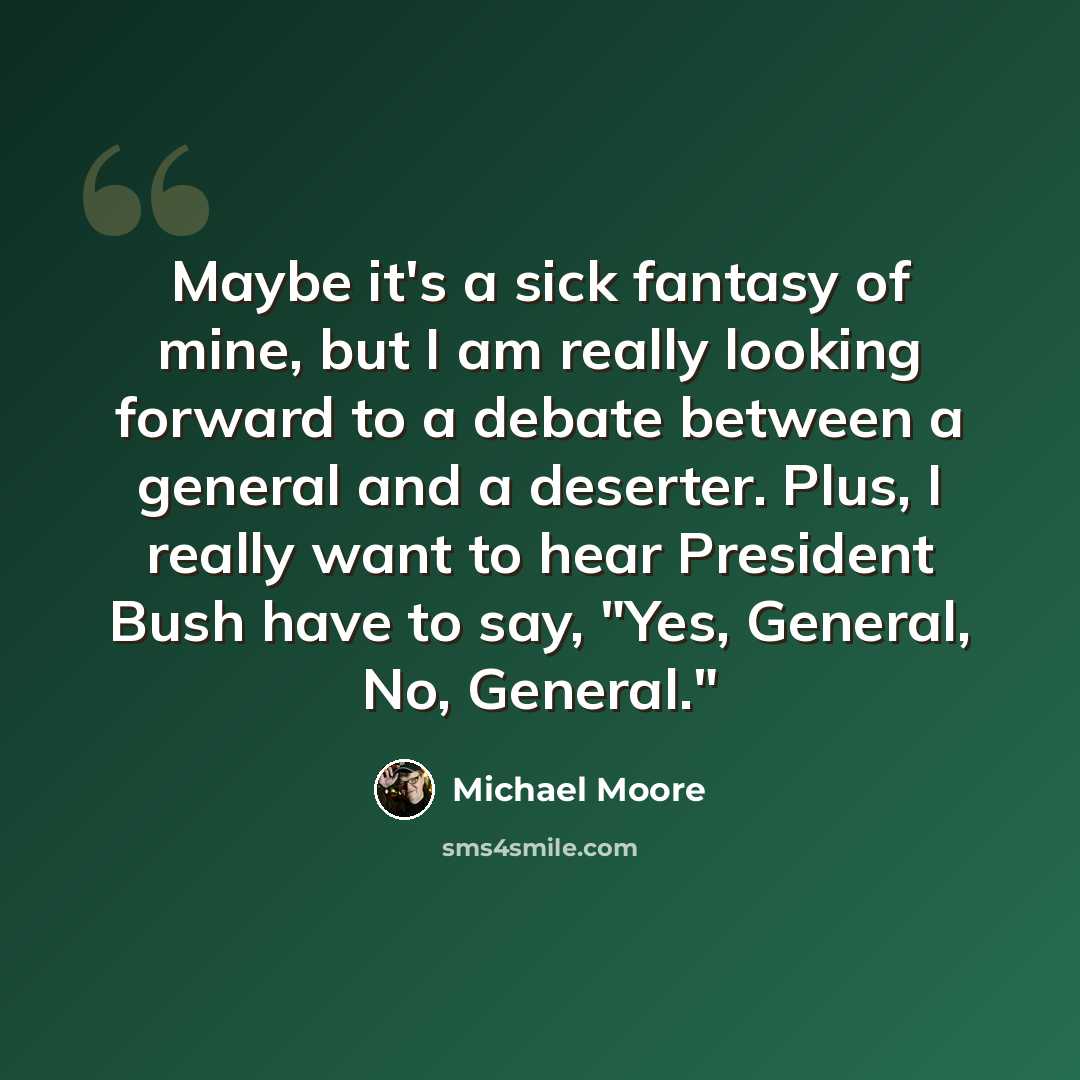 “Maybe it's a sick fantasy of mine, but I am really looking forward to a debate between a general and a deserter. Plus, I really want to hear President Bush have to say, "Yes, General, No, General."” quote by Michael Moore