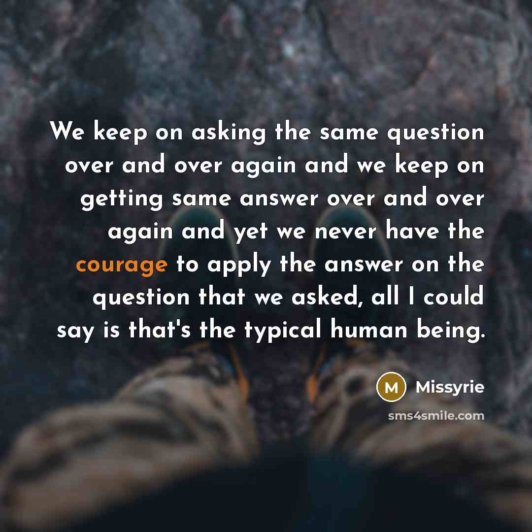 “We keep on asking the same question over and over again and we keep on getting same answer over and over again and yet we never have the courage to apply the answer on the question that we asked, all I could say is that's the typical human being.” quote by Missyrie