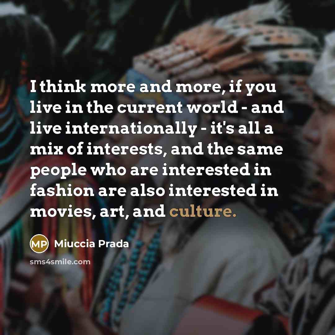 “I think more and more, if you live in the current world - and live internationally - it's all a mix of interests, and the same people who are interested in fashion are also interested in movies, art, and culture.” quote by Miuccia Prada